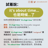 你們中學有學習過用 "it's high time" 來作文嗎？  例句：It's high time the Chancellor resigned. 意思：財政大臣也是時候辭職了。  *請留意 "it's high time" 之後的動詞 "resigned" 要用過去式（past tense）喔！  但在英國，多數是中年以上的人士才比較會使用這個短語，而且通常是用在政治評論上。 在日常會話，"it's about time" 聽起來更自然，更為普遍。