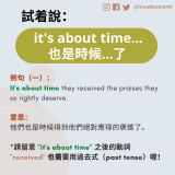 it's about time... 也是時候...了 例句（一）： It's about time they received the praises they so rightly deserve.  意思： 他們也是時候得到他們絕對應得的褒獎了。  *請留意 "it's about time" 之後的動詞 "received" 也需要用過去式（past tense）喔！