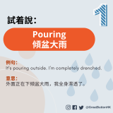 Pouring  傾盆大雨 例句： It's pouring outside. I'm completely drenched.   意思： 外面正在下傾盆大雨，我全身濕透了。