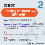 Pissing it down （粗俗） 滂沱大雨 "Piss" 這個動詞是小便的粗俗說法。  "Pissing it down" 跟 "pouring" 一樣有下大雨的意思，卻跟廣東話「落狗屎」 有異曲同工之妙 （及同等粗鄙程度）。  例句： It's pissing it down out there, I'm staying in.   意思： 出面「落狗屎」，我留在家裏好了。