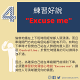 練習好說 “Excuse me" 倫敦地鐵在上下班時間經常都人頭湧湧，而且車廂開門方向在每個站都可能有不同，有時在下車時才發覺自己站在人群裡的最入面！特別是 Central Line，於繁忙時間真的可以擠得水洩不通。 因此，為確保自己能在車廂關門前順利下車，必須要練習好充滿信心地說 "Excuse me"，讓其他人可清晰聽見你的需要。