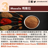 Masala 瑪撒拉：對 - 小編真的無法用中文詞彙完美翻譯這個字啦！因為 Masala 就是泛指一堆香料的組合，一般都包含大蒜、薑、洋蔥和印度辣椒醬等。不同地區都會根據不同的食材來製作不同的 Masala 來增添色香味，它們可以是乾身的，又可以是糊狀的，因此很難去定義 Masala。常見的 Masala 包括用於為肉類去腥來製作咖哩的的 Garam Masala 和配搭蔬菜水果吃的 Chaat Masala 。