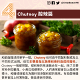 Chutney 酸辣醬：和前面描述的單字一樣，Chutney 也可由不同配料製成及以不同形式出現，但它主要是指以蔬果和香料造成的醬料。Chutney 一般都把酸、甜和辣的味道融合在一起。除了主要材料例如蕃茄、小黃瓜或蘋果外，人們通常都會加上醋或檸檬汁、和糖或蜂蜜去為醬料增添酸和甜的風味。有些酸辣醬甚至會加上碎薄荷葉，營造清新的感覺。