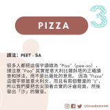Pizza 讀法：PEET - SA  很多人都把這個字讀錯為 "Pisa"（pee-sa），請注意 "Pisa" 其實是意大利比薩斜塔的正確讀音和拼法，而不是比薩批的意思。 因為 "Pizza" 這個字原是意大利文，而且有兩個雙連的 "z"，所以我們要把舌尖頂着合實的牙齒背面，然後發出「沙」的聲音。