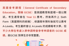 英國會考課程（General Certificate of Secondary Education，簡稱 GCSE）是英國教育制度裡一個公開試。考生通常會在 Year 11 應考，然後再升上 Sixth Form（英國預科的統稱）, 修讀兩年預科後就可以應考 A-Levels。考生最終會以 A-Levels 的成績報考大學，但不少大學在考慮入學申請時會參考申請者的 GCSE 成績，故GCSE 對學生亦非常重要。