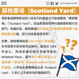 GBHK資訊包：破解迷思 - 18 喜歡看福爾摩斯偵探小說系列的讀者也可能會聽過「蘇格蘭場」（”Scotland Yard"），因為那是經常拜托福爾摩斯幫忙的部門。有趣的是，蘇格蘭場除了名字之外其實和蘇格蘭一點關係都沒有喔，那它到底是甚麼來呢？ 其實，蘇格蘭場就是 Met Police 的別稱，本地報章亦經常使用這稱呼。當局在 1829 年成立，其總部最初設於西敏寺區的 Whitehall Place，當中有一個公眾出入口連接著一條名叫 “Great Scotland Yard" 的道路，人們自此便簡稱該址為 “Scotland Yard"，久而久之亦用來借代整個部門。