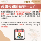 英國的母親節又稱為 “Mothering Sunday”，是基督教四旬期（Lent）裏的第 4 個星期日。而四旬期指的是復活節星期日（Easter Sunday）前的 40 天（星期日除外）的這一段期間。  由於每年四旬期的日期都有所不同，所以 Mothering Sunday 的日期也會不同。今年的 Mothering Sunday 是 3 月 10 日。 英國母親節在哪一日？