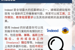 20231030_Indeed 是全球最大的招募網站之一，據稱該網站每秒就有 10 個新的工作機會被刊登。用家可以按工資、工作類別、教育程度要求以及其他詳細資訊過濾搜尋結果。使用 Indeed 的好處是你可以找到幾乎所有行業和所有類別的工作，包括全職、兼職、遙距工作職位、合約或自由工作（freelance）職位等等。Indeed 上有許多額外功能，包括不同公司的評分，其中包含員工的真實意見及回饋，參考價值相當高。