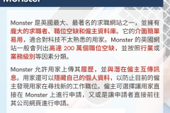 20231030_Monster 是英國最大、最著名的求職網站之一，並擁有龐大的求職者、職位空缺和僱主資料庫。它的介面簡單易用，適合對科技不太熟悉的用家。Monster 的英國網站一般會列出高達 200 萬個職位空缺，並按照行業或業務級別等因素分類。Monster 允許用家上傳其履歷，並與潛在僱主互傳訊息。用家還可以隱藏自己的個人資料，以防止目前的僱主發現用家在尋找新的工作職位。僱主可選擇讓用家直接在 Monster 上進行申請，又或是讓申請者直接前往其公司網頁進行申請。