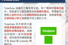 20231030_TotalJobs 涵蓋的工種非常全面。除了傳統的搜尋功能外，用家還可以看到網頁為其推薦的職位。申請者可以按照上班的方式以及通勤時間過濾結果，並根據年資、日資和每小時工資篩選不同工資的工作。TotalJobs 另外提供大量有關求職建議的文章以及履歷和求職信範本。該網站亦提供一系列培訓課程，但所提供的課程數量不及 Reed 或 LinkedIn 等網站多。