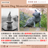 GBHK好去處 - 47  Brown Dog Memorial and Fountain 這尊雕像紀念一隻曾經被人類以醫學實驗為由而虐待的小狗。1910 年，雕像（左圖）因其具爭議性的銘文而被拆卸，但拆卸此舉引起更大迴響，令 3000 多人上街遊行抗議。1985 年，有反對活體解剖的組織撥款，在倫敦的 Battersea Park 重新造了一尊紀念小棕狗的雕像（右圖）。