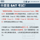 GBHK資訊包：教育 - 2「標準評估測驗」（Standard Assessment Tests，簡稱 SAT）是為英格蘭小學生而設的考試。以往的 SAT 只有小學六年級（Year 6）學生才須應考，但由 2016 年起，二年級（Year 2）、六年級（Year 6）和九年級（Year 9）的學生都必須參加 SAT 考試。  六年級的 SAT 考試日期通常為每年 5 月。該考試涵蓋兩個核心科目，分別為英文及數學。SAT 成績通常在 7 月份小學生畢業前發放，以助家長及學校評估學童的能力。