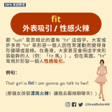 fit 外表吸引 / 性感火辣 跟 "lush" 意思相近的還有 "fit" 這個字。大家或許多用 "fit" 來形容一個人因恆常運動而變得身形健碩或苗條。在香港，大家甚至會用這字來形容能幹的人（例：「fit 馬」）。但在英國，"fit" 常用於形容一個人性感吸引。例句：  That girl is fit! I am gonna go talk to her!  (那個女孩很漂亮火辣！讓我去跟她聊聊天！)