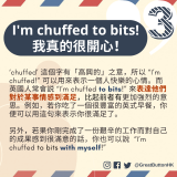 I’m chuffed to bits! 我真的很開心！ ‘chuffed’ 這個字有「高興的」之意，而英國人常會説 “I’m chuffed to bits!” 來表達他們對於某事情感到滿足。例如，若你吃了一個很豐富的英式早餐，你便可以用這句來表示你很滿足了。