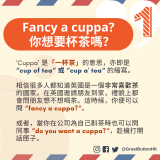 Fancy a cuppa? 你想要杯茶嗎？ ‘Cuppa’ 是「一杯茶」的意思，亦即是 “cup of tea“ 或 “cup a' tea“ 的縮寫。  相信很多人都知道英國是一個非常喜歡茶的國家。在英國邀請朋友到家，禮貌上都會問朋友想不想喝茶。這時候，你便可以問 “fancy a cuppa?“。  或者，當你在公司為自己斟茶時也可以問同事 “do you want a cuppa?“，趁機打開話匣子。