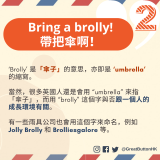 Bring a brolly! 帶把傘啊！‘Brolly’ 是「傘子」的意思，亦即是 ‘umbrella’ 的縮寫。  當然，很多英國人還是會用 “umbrella” 來指「傘子」，而用 “brolly” 這個字與否跟一個人的成長環境有關。  有一些雨具公司也會用這個字來命名，例如 Jolly Brolly 和 Brolliesgalore 等。