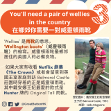 You'll need a pair of wellies in the country 在鄉郊你需要一對威靈頓雨靴 ‘Wellies’ 是雨靴的意思， ‘Wellington boots’（威靈頓雨靴）的縮寫。威靈頓雨靴是鄉郊居住的英國人的必備良物。   如果大家有收看 Netflix 劇集《The Crown》或者會留意到英國王室家庭到訪 Balmoral Castle 莊園時穿着的正是威靈頓雨靴。其中戴安娜王妃最愛的款式是 Hunter 牌的 Original Tall 雨靴。