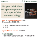 Do you think their escape was planned or a spur of the moment thing? spur 和 spur-of-the-moment 相似， 而 spur 本身亦有兩個意思：   馬刺（推動馬前進的騎手腳跟裝置）  推動  "spur-of-the-moment" = 一時衝動  所以句子原意是： 「你認為牠們逃走是有預謀還是一時衝動的事情？」