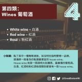 第四類： Wines 葡萄酒 White wine = 白酒 Red wine = 紅酒 Rosé = 粉紅酒 小知識：點了其中一種葡萄酒後，如沒特別指明要哪一品牌，                  調酒師一般會為你點選最便宜的 house wine。                  House wine 就是一間酒吧大批購買、最廉價的葡萄酒。      白酒、紅酒和粉紅酒每個類別都會有一款 house wine。