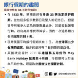 在 1833 年，英國曾經有多達 33 天法定銀行假期，並包括多個宗教節日及聖人的紀念日。 但是當時有很多人認為假期數量過多，於是發起破壞行動。政府為回應民眾訴求，因而一次過將銀行假期減至只剩 4 天。 現時英國平均銀行假期共有 8 日， 為全球第二少假期的國家，最少的是只有 7 日假期的墨西哥。 英國政府曾於 2011 年建議將五月份的 May Bank Holiday 延遲至十月份，令假期可以於全年平均分佈，可是政府最後決定擱置計劃。