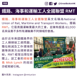 鐵路、海事和運輸工人全國聯盟英文名稱為National Union of Rail, Maritime and Transport Workers，簡稱 RMT。它是英國運輸業最大的工會，並擁有超過 83,000 名來自差不多所有運輸業不同領域的會員。 由於近年英國鐵路界的工人頻頻就工資問題、職位削減及工作﻿環境問題等與資方出現勞資糾紛，RMT 經常出現在新聞上。該工會的總秘書長 Mick Lynch 的說話亦經常被引用。 鐵路、海事和運輸工人全國聯盟 RMT