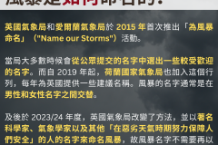 20231018_英國氣象局和愛爾蘭氣象局於 2015 年首次推出「為風暴命名」（"Name our Storms"）活動。  當局大多數時候會從公眾提交的名字中選出一些較受歡迎的名字。而自 2019 年起，荷蘭國家氣象局也加入這個行列，每年為英國提供一些建議名稱。風暴的名字通常是在男性和女性名字之間交替。  及後於 2023/24 年度，英國氣象局改變了方法，並以著名科學家、氣象學家以及其他「在惡劣天氣時期努力保障人們安全」的人的名字來命名風暴，故風暴名字不需要再以男女交替的形式出現。