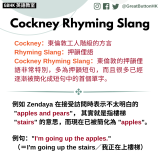 GBHK英語教室 2023 - 15 Cockney：東倫敦工人階級的方言 Rhyming Slang：押韻俚語 Cockney Rhyming Slang：東倫敦的押韻俚語非常特別，多為押韻短句，而且很多已經逐漸被簡化成短句中的首個單字。  例如 Zendaya 在接受訪問時表示不太明白的 "apples and pears"， 其實就是指樓梯  "stairs" 的意思，而現在已被簡化為 "apples"。  例句："I'm going up the apples." （＝I'm going up the stairs／我正在上樓梯）